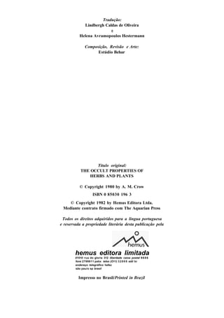 Tradução:
Lindbergh Caldas de Oliveira
e
Helena Avramopoulos Hestermann
Composição, Revisão e Arte:
Estúdio Behar
Título original:
THE OCCULT PROPERTIES OF
HERBS AND PLANTS
© Copyright 1980 by A. M. Crow
ISBN 0 85030 196 3
© Copyright 1982 by Hemus Editora Ltda.
Mediante contrato firmado com The Aquarian Press
Todos os direitos adquiridos para a lingua portuguesa
e reservada a propriedade literária desta publicação pela
hemus editora limitada
01510 rua do gloria 312 liberdade caixa postal 9 6 8 6
fone 2799911 pabx telex (O11) 3 2005 edil br
endereço telegráfico hefec
são pau/o sp brasil
Impresso no Brasil/Printed in Brazil
 