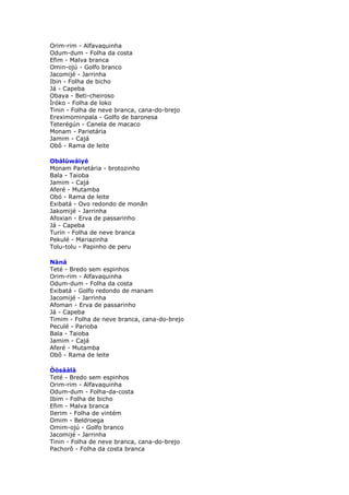 Orim-rim - Alfavaquinha
Odum-dum - Folha da costa
Efim - Malva branca
Omin-ojú - Golfo branco
Jacomijé - Jarrinha
Ibin - Folha de bicho
Já - Capeba
Obaya - Beti-cheiroso
Ìróko - Folha de loko
Tinin - Folha de neve branca, cana-do-brejo
Ereximominpala - Golfo de baronesa
Teterégún - Canela de macaco
Monam - Parietária
Jamim - Cajá
Obô - Rama de leite
Obàlúwàiyé
Monam Parietária - brotozinho
Bala - Taioba
Jamim - Cajá
Aferé - Mutamba
Obó - Rama de leite
Exibatá - Ovo redondo de monãn
Jakomijé - Jarrinha
Afoxian - Erva de passarinho
Já - Capeba
Turin - Folha de neve branca
Pekulé - Mariazinha
Tolu-tolu - Papinho de peru
Nàná
Teté - Bredo sem espinhos
Orim-rim - Alfavaquinha
Odum-dum - Folha da costa
Exibatá - Golfo redondo de manam
Jacomijé - Jarrinha
Afoman - Erva de passarinho
Já - Capeba
Timim - Folha de neve branca, cana-do-brejo
Peculé - Parioba
Bala - Taioba
Jamim - Cajá
Aferé - Mutamba
Obô - Rama de leite
Òòsààlà
Teté - Bredo sem espinhos
Orim-rim - Alfavaquinha
Odum-dum - Folha-da-costa
Ibim - Folha de bicho
Efim - Malva branca
Ilerim - Folha de vintém
Omim - Beldroega
Omim-ojú - Golfo branco
Jacomijé - Jarrinha
Tinin - Folha de neve branca, cana-do-brejo
Pachorô - Folha da costa branca
 