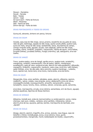 Monam - Parietária
Peculé - Parioba
Bala - Taioba
Jamim - Cajá
Ori-dum-dum - Folha da fortuna
Aferê - Mutamba
Obô - Rama de leite
Omim-ibá-ojú - Folha de leite
ERVAS PERTENCENTES A TODOS OS ORIXAS
Guine,orô, alevante, dinheiro em penca, fortuna
ERVAS DO OGUM
Cevada, aipo,rosa de São Jorge, caruru,aroeira, escadinha do ceu,pata de vaca,
rabo de galo, beldroega, espada de São Jorge, açoita cavalo,alfafa, quebra tudo,
quina do mato, lança de São Jorge, barbatimão, losna, douradinha do campo,
comigo ninguém pode, aguapé, arruda, cipó cabeludo, palma de São Jorge,
jurubeba, mariô, romã(fh), araçá(fh), coqueiro(fh). flecha-de-ogum, cinco-folhas,
jurupitã (folhas), jurubeba (folhas), musgo (marinho), ipê, sabugueiro, erva-de-
coelho.
ERVAS DE XANGÔ
Trevo, quebra-pedra, erva de Xangô, agrião,caruru, quebra-tudo, quiabo(fh),
mangerona, romã(fh), bananeira(fh), fios de pedra, ipê(fh), marapuama,
eucalípto(fh), pata de vaca, verbena,arruda, alecrim do mato,goiaba(fh), alfavacão,
manga(fh), limão(fh), coqueiro(fh), cambuim, cedro rosa, erva-lírio, café (folhas),
saião (folhas), erva- de-são-joão, abre-caminho, quebra-mandinga, , ruibarbo,
louro, aperta-ruã, maria-nera, erva-moira, maria-preta, erva-de-bicho.
ERVA DA OXUM
Mangericão, lírios, amor perfeito, sândalos, poejo, alecrim, alfazema, jasmim,
melão(fh),, salvia, violeta, rosa amarela, junco, abóbora(fh),mimo de vênus,
moranga(fh),hortelã, moranguinho(fh), arroz(fh), tamareira(fh), avenca,
tomate(fh), couve, funcho, trevo, verbena, vetiver, simaruba, guiné, camomila,
erva-doce, marrequinha, arruda, erva-cidreira, samambaia, oriri da Oxum, aguapé,
plantas aquáticas, lágrimas de Nossa Senhora
ERVAS DE IEMANJÁ
Alfazema, hortelã azul, onda do mar(vermelha e a verde),jasmim, junco, malva
cheirosa, cipó ouro, violeta,, verbena, amor perfeito, imbuarama, vetiver,
alecrim,erva da lua, açucena, palmas, bambú, marrequinha do banhado, aniz
,aguapé
ERVAS DE OXALÁ
Alcega, alecrim, jasmim, trigo(fh),,lírio, arnica, araruta, rosa d'agua, copo de
leite(flor e folha), hortelã,poejo, junco, erva-cidreira, trevo, guiné,
girasol(sementes), mangericão, mariô, boldo(tapete de Oxalá), coqueiro(fh),
 