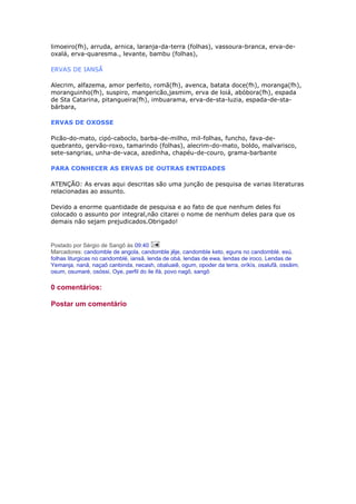 limoeiro(fh), arruda, arnica, laranja-da-terra (folhas), vassoura-branca, erva-de-
oxalá, erva-quaresma., levante, bambu (folhas),
ERVAS DE IANSÃ
Alecrim, alfazema, amor perfeito, romã(fh), avenca, batata doce(fh), moranga(fh),
moranguinho(fh), suspiro, mangericão,jasmim, erva de loiá, abóbora(fh), espada
de Sta Catarina, pitangueira(fh), imbuarama, erva-de-sta-luzia, espada-de-sta-
bárbara,
ERVAS DE OXOSSE
Picão-do-mato, cipó-caboclo, barba-de-milho, mil-folhas, funcho, fava-de-
quebranto, gervão-roxo, tamarindo (folhas), alecrim-do-mato, boldo, malvarisco,
sete-sangrias, unha-de-vaca, azedinha, chapéu-de-couro, grama-barbante
PARA CONHECER AS ERVAS DE OUTRAS ENTIDADES
ATENÇÃO: As ervas aqui descritas são uma junção de pesquisa de varias literaturas
relacionadas ao assunto.
Devido a enorme quantidade de pesquisa e ao fato de que nenhum deles foi
colocado o assunto por integral,não citarei o nome de nenhum deles para que os
demais não sejam prejudicados.Obrigado!
Postado por Sérgio de Sangô às 09:40
Marcadores: candomble de angola, candomble jêje, candomble keto, eguns no candomblé, esú,
folhas liturgicas no candomblé, iansã, lenda de obá, lendas de ewa, lendas de iroco, Lendas de
Yemanja, nanã, naçaõ canbinda, necash, obaluaiê, ogum, opoder da terra, oríkìs, osalufã, ossâim,
osum, osumaré, osóssi, Oye, perfil do ile ifá, povo nagô, sangô
0 comentários:
Postar um comentário
 