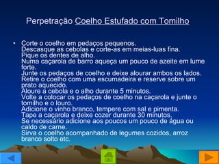 Perpetração  Coelho Estufado com Tomilho   Corte o coelho em pedaços pequenos. Descasque as cebolas e corte-as em meias-luas fina. Pique os dentes de alho. Numa caçarola de barro aqueça um pouco de azeite em lume forte. Junte os pedaços de coelho e deixe alourar ambos os lados. Retire o coelho com uma escumadeira e reserve sobre um prato aquecido. Aloure a cebola e o alho durante 5 minutos. Volte a colocar os pedaços de coelho na caçarola e junte o tomilho e o louro. Adicione o vinho branco, tempere com sal e pimenta. Tape a caçarola e deixe cozer durante 30 minutos. Se necessário adicione aos poucos um pouco de água ou caldo de carne. Sirva o coelho acompanhado de legumes cozidos, arroz branco solto etc. 