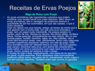 Receitas de Ervas Poejos Miga de Peixe com Poejo   As ervas aromáticas são ingredientes culinários que podem modificar uma receita banal num prato delicioso. Além disso, as ervas aromáticas, têm a vantagem de podermos diminuir a quantidade de sal nos cozinhados, em que são usadas, o que é muito saudável. Hoje vou deixar-vos uma receita, antiga, do tempo da minha avó e que aprendi com a minha mãe, em que uma erva aromática, o poejo, tem um papel muito importante. Os poejos existem no campo, perto de rios, ribeiras ou riachos. Na minha aldeia, na Beira Baixa, muitas pessoas, principalmente as mais idosas, têm no seu quintal poejos, hortelã, coentros, salsa, etc. Nas cidades, não é muito fácil encontrar poejo, mas, ultimamente, tenho visto nalgumas grandes superfícies pequenos vasinhos com pés de poejo. Esta erva aromática pode ser utilizada fresca ou seca. Se num passeio, pelo campo, encontrar esta erva, com aroma tão característico, pode colher um ramo e pendurá-lo num lugar seco e escuro para secar. Assim, poderá ter sempre à mão o poejo. A receita de hoje é feita, habitualmente, com peixe do rio que tem, em geral, muitas espinhas. Para ultrapassar este inconveniente podemos utilizar perca, um peixe de rio, actualmente, muito vulgar e que tem poucas espinhas. Também pode usar corvina ou garoupa. 
