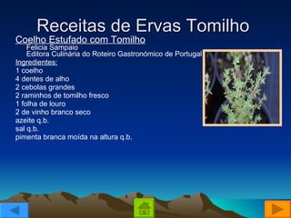 Receitas de Ervas Tomilho  Coelho Estufado com Tomilho Felicia Sampaio Editora Culinária do Roteiro Gastronómico de Portugal  Ingredientes: 1 coelho  4 dentes de alho  2 cebolas grandes  2 raminhos de tomilho fresco  1 folha de louro  2 de vinho branco seco  azeite q.b.  sal q.b.  pimenta branca moída na altura q.b.  