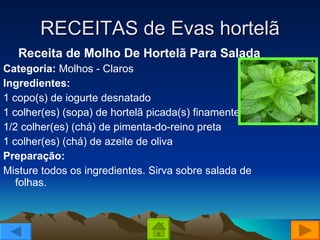 RECEITAS de Evas hortelã Receita de Molho De Hortelã Para Salada Categoria:  Molhos - Claros Ingredientes: 1 copo(s) de iogurte desnatado  1 colher(es) (sopa) de hortelã picada(s) finamente  1/2 colher(es) (chá) de pimenta-do-reino preta  1 colher(es) (chá) de azeite de oliva Preparação: Misture todos os ingredientes. Sirva sobre salada de folhas.  