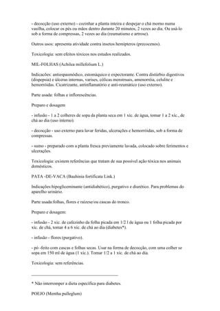 - decocção (uso externo) - cozinhar a planta inteira e despejar o chá morno numa
vasilha, colocar os pés ou mãos dentro durante 20 minutos, 2 vezes ao dia. Ou usá-lo
sob a forma de compressas, 2 vezes ao dia (reumatismo e artrose).

Outros usos: apresenta atividade contra insetos hemípteros (precocenos).

Toxicologia: sem efeitos tóxicos nos estudos realizados.

MIL-FOLHAS (Achilea millefolium L.)

Indicacões: antiespasmódico, estomáquico e expectorante. Contra distúrbio digestivos
(dispepsia) e úlceras internas, varises, cólicas menstruais, amenorréia, celulite e
hemorróidas. Cicatrizante, antinflamatório e anti-reumático (uso externo).

Parte usada: folhas e inflorescências.

Preparo e dosagem

- infusão - 1 a 2 colheres de sopa da planta seca em 1 xíc. de água, tomar 1 a 2 xíc., de
chá ao dia (uso interno).

- decocção - uso externo para lavar feridas, ulcerações e hemorróidas, sob a forma de
compressas.

- sumo - preparado com a planta fresca previamente lavada, colocado sobre ferimentos e
ulcerações.

Toxicologia: existem referências que tratam de sua possível ação tóxica nos animais
domésticos.

PATA -DE-VACA (Bauhinia fortificata Link.)

Indicações:hipogliceminante (antidiabético), purgativo e diurético. Para problemas do
aparelho urinário.

Parte usada:folhas, flores e raízese/ou cascas do tronco.

Preparo e dosagem:

- infusão - 2 xíc. de cafezinho da folha picada em 1/2 l de água ou 1 folha picada por
xíc. de chá, tomar 4 a 6 xíc. de chá ao dia (diabetes*).

- infusão - flores (purgativo).

- pó -feito com cascas e folhas secas. Usar na forma de decocção, com uma colher se
sopa em 150 ml de água (1 xíc.). Tomar 1/2 a 1 xíc. de chá ao dia.

Toxicologia: sem referências.

_______________________________________

* Não interromper a dieta específica para diabetes.

POEJO (Mentha pulleglum)
 