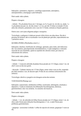 Indicações: carminativo, digestivo, vermífugo,expectorante, antisséptico,
antiespasmódico, emenagogo e para hidropsia.

Parte usada: toda a planta.

Preparo e dosagem:

- infusão - 20 g de planta fresca em 1 l de água, ou 4 a 5 g por xíc. de chá, ou, ainda, 1 a
2 g da planta seca por xíc. de chá, tomar 1 a 2 xíc. por dia. O infuso se tomado 10 min.
antes das refeições, juntamente com o suco de 1/2 limão, estimula as funções gástricas.

Outros usos: serve para afugentas pulgas e mosquitos.

Toxicologia: a pulegona é citada por possuir efeito tóxico em altas doses. Devido à
presença do borneol, não se recomenda o uso de planta por grávidas, especialmente nos
3 primeiros meses.

QUEBRA-PEDRA (Phyllanthus niruri L.)

Indicações: diurética, fortificante do estômago, aperiente, para cistite, anti-infeccioso
das vias urinárias, para hipertensão arterial(diurético). A ação analgésica e relaxante
muscular de seus alcalóides, ajuda na expulsão dos cálculos renais, por atuar no
relaxamento dos uréteres.

Parte usada: toda a planta.

Preparo e dosagem:

- infusão - 1 xícara de cafezinho da planta fresca picada em 1/2 l d'água, tomar 1 xíc. de
chá 6 vezes ao dia (uso geral).

- decocção - 2 plantas inteiras em 1/2 litro d'água, tomar várias vezes ao dia, suspender
por duas semanas o uso, do decocto após 10 dias de uso contínuo (relaxamento dos
uréteres).

Toxicologia: abortiva e purgativa em dosagens acima das normais.

TANCHAGEM (Plantago sp.)

Indicações: expectorante, antidiarréico (folha), cicatrizante, adistrigente, emoliente e
depurativo. Usada no tratamento da inflamações bucofaringeanas, dérmicas,
gastrintestinais e das vias urinárias. As sementes são laxativas.

Parte usada: toda a planta.

Preparo e dosagem:

- infusão - 1 xíc. de cafezinho de folhas frescas picadas em 1/2 l d'água, tomar 1 xíc. de
chá a cada 6 horas para infecções bucofaringeanas e 1 xíc. a cada 8 horas para
problemas gastrintestinais.

- gargarejo - acrescentar à infusão 1 colher de sopa de sal comum, gargarejar 3 vezes ao
dia.
 