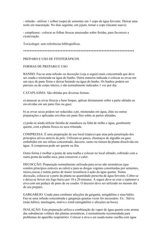 - infusão - utilizar 1 colher (sopa) de sementes em 1 copo de água fervente. Deixar uma
noite em maceração. No dias seguinte, em jejum, tomar o copo (laxante suave).

- cataplasma - colocar as folhas frescas amassadas sobre feridas, para favorecer a
cicatrização.

Toxicologia: sem referências bibliográficas.

********************************************************************

PREPARO E USO DE FITOTERÁPICOS

FORMAS DE PREPARO E USO

BANHO: Faz-se uma infusão ou decocção (veja a seguir) mais concentrada que deve
ser coada e misturada na água do banho. Outra maneira indicada é colocar as ervas em
um saco de pano firme e deixar boiando na água do banho. Os banhos podem ser
parciais ou de corpo inteiro, e são normalmente indicados 1 vez por dia.

CATAPLASMA: São obtidas por diversas formas:

a) amassar as ervas frescas e bem limpas, aplicar diretamente sobre a parte afetada ou
envolvidas em um pano fino ou gase;

b) as ervas secas podem ser reduzidas a pó, misturadas em água, chás ou outras
preparações e aplicadas envoltas em pano fino sobre as partes afetadas;

c) pode-se ainda utilizar farinha de mandioca ou fubá de milho e água, geralmente
quente, com a planta fresca ou seca triturada.

COMPRESSA: É uma preparação de uso local (tópico) que atua pela penetração dos
princípios ativos através da pele. Utilizam-se panos, chumaços de algodão ou gase
embebidos em um infuso concentrado, decocto, sumo ou tintura da planta dissolvida em
água. A compressa pode ser quente ou fria.

Outra forma é molhar a ponta de uma toalha e colocar no local afetado, cobrindo com a
outra ponta da toalha seca, para conservar o calor.

DECOCÇÃO: Preparação normalmente utilizada para ervas não aromáticas (que
contém princípios estáveis ao calor) e para as drogas vegetais constituídas por sementes,
raízes,cascas e outras partes de maior resistência à ação da água quente. Numa
decocção, coloca-se a parte da planta na quantidade prescrita de água fervente. Cobre-se
e deixa-se ferver em fogo baixo por 10 a 20 minutos. A seguir deve-se coar e espremer a
erva com um pedaço de pano de ou coador. O decocto deve ser utilizado no mesmo dia
de seu preparo.

GARGAREJO: Usado para combater afecções da garganta, amigdalites e mau hálito.
Faz-se uma infusão concentrada e gargareja quantas vezes for necessário. Ex.: Sálvia
(máu hálito), tanchagem, malva e romã (amigdalites e afecções na boca).

INALAÇÃO: Esta preparação utiliza a combinação do vapor de água quente com aroma
das substâncias voláteis das plantas aromáticas, é normalmente recomendada para
problemas do aparelho respiratório. Colocar a erva a ser usada numa vasilha com água
 