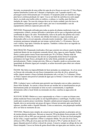 fervente, na proporção de uma colher de sopa da erva fresca ou seca em 1/2 litro d'água,
aspirar lentamente (contar até 3 durante a inspiração e até 3 quando expelir o ar),
prosseguir assim ritmicamente por 15 minutos. O recipiente pode ser mantido no fogo
para haver contínua produção de vapor. Usa-se um funil de cartolina (ou outro papel
duro); ou ainda uma toalha sobre os ombros, a cabeça e a vasilha, para facilitar a
inalação do vapor. No caso de crianças deve-se ter muito cuidado, pois há riscos de
queimaduras, pela água quente e pelo vapor, por isso é recomendado o uso de
equipamentos elétricos especiais para este fim.

INFUSÃO: Preparação utilizada para todas as partes de plantas medicinais ricas em
componentes voláteis, aromas delicados e princípios ativos que se degradam pela ação
combinada de água e do calor. Normalmente, trata-se de partes das plantas tais como
flores botões e folhas. As infusões são obtidas fervendo-se a água necessária, que é
derramada sobre a erva já separada, colocada noutro recipiente. Após a mistura, o
recipiente permanece tampado por um tempo variável entre 5 e 10 minutos. Deve-se
coar o infuso, logo após o término do repouso. Também o infuso deve ser ingerido no
mesmo dia da preparação.

MACERAÇÃO: Preparação (realizada a frio) que consiste em colocar a parte da planta
medicinal dentro de um recipiente contendo álcool, óleo, água ou outro líquido. Folhas,
flores e outras partes tenras ficam macerando por 18 a 24 horas. Plantas onde há
possibilidade de fermentações não devem ser preparadas desta forma.O recipiente
permanece em lugar fresco, protegido da luz solar direta, podendo ser agitado
periodicamente. Findo o tempo previsto, filtra-se o líquido e pode-se acrescentar uma
quantidade de diluente (água por exemplo), se achar necessário para obter um volume
final desejado.

ÓLEOS: São feitos na impossibilidade de fazer pomadas ou compressas. As ervas secas
ou frescas são colocadas em um frasco transparente com óleo de oliva, girassol ou
milho, depois manter o frasco fechado diretamente sob o sol por 2 a 3 semanas. Filtrar
ao final e separar uma possível camada de água que se formar. Conservar em vidros que
o protejam da luz.

PÓS: A planta é seca o suficiente para permitir sua trituração com as mãos, peneirar e
frasco bem fechado. As cascas e raízes devem ser moídas até se transformarem em pó.
Internamente pode ser misturado ao leite ou mel e externamente, é espalhado
diretamente sobre o local ferido ou misturado em óleo, vaselina ou água antes de
aplicar.

SUCO OU SUMO: Obtém-se o suco espremendo-se o fruto e o sumo ao triturar uma
planta medicinal fresca num pilão ou em liquidificadores e centrífugas. O pilão é mais
usado para as partes pouco suculentas. Quando a planta possuir pequena quantidade de
líquido, deve-se acrescentar um pouco de água e triturar novamente após uma hora de
repouso, recolher então o líquido liberado. Como as anteriores, esta preparação também
deve ser feita no momento do uso.

TINTURA: Maneira mais simples de conservar por longo período os princípios ativos
de muitas plantas medicinais. Deixam-se macerar 250 g da planta fresca picada em 500
ml de álcool a 80 ou 90% por um período variável entre 8 e 10 dias em local protegido
da luz solar, a seguir espremer e filtrar o composto obtido. No caso de ervas secas,
utiliza-se 250 a 300 g de ervas para um litro de álcool a 70% (7 partes de álcool e 3 de
água). Quando possível utilize o álcool de cereais. Conserve sempre ao abrigo da luz em
frasco tampado. Usa-se na forma de gotas dissolvidas em água para uso interno, ou em
 
