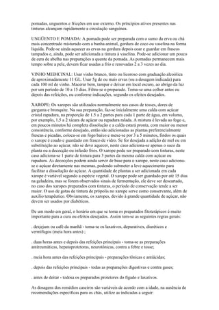 pomadas, unguentos e fricções em uso externo. Os príncipios ativos presentes nas
tinturas alcançam rapidamente a circulação sanguínea.

UNGÜENTO E POMADA: A pomada pode ser preparada com o sumo da erva ou chá
mais concentrado misturado com a banha animal, gordura de coco ou vaselina na forma
líquida. Pode-se ainda aquecer as ervas na gordura depois coar e guardar em frascos
tampados e, ainda, pode ser adicionada a tintura à vaselina. Pode-se adicionar um pouco
de cera de abelha nas preparações a quente da pomada. As pomadas permanecem mais
tempo sobre a pele, devem ficar usadas a frio e renovadas 2 a 3 vezes ao dia.

VINHO MEDICINAL: Usar vinho branco, tinto ou licoroso com graduação alcoólica
de aproximadamente 11 GL. Usar 5g de ou mais ervas (ou a dosagem indicada) para
cada 100 ml de vinho. Macerar bem, tampar e deixar em local escuro, ao abrigo da luz
por um período de 10 a 15 dias. Filtra-se o preparado. Toma-se uma colher antes ou
depois das refeições, ou conforme indicações, segundo os efeitos desejados.

XAROPE: Os xaropes são utilizados normalmente nos casos de tosses, dores de
garganta e bronquite. Na sua preparação, faz-se inicialmente uma calda com açúcar
cristal rapadura, na proporção de 1.5 a 2 partes para cada 1 parte de água, em voluma,
por exemplo, 1.5 a 2 xícara de açúcar ou repadura ralada. A mistura é levada ao fogo e,
em poucos minutos há completa dissolução e a calda estará pronta, com maior ou menor
consistência, conforme desejado, então são adicionadas as plantas preferencialmente
frescas e picadas, coloca-se em fogo baixo e mexe-se por 3 a 5 minutos, findos os quais
o xarope é coado e guardado em frasco de vidro. Se for desejada a adição de mel ou em
substituição ao açúcar, não se deve aquecer, neste caso adiciona-se apenas o suco da
planta ou a decocção ou infusão frios. O xarope pode ser preparado com tinturas, neste
caso adiciona-se 1 parte de tintura para 3 partes da mesma calda com açúcar ou
rapadura. As decocções podem ainda servir de base para o xarope, neste caso adiciona-
se o açúcar diretamente nas mesmas, podendo submeter a leve aquecimento para
facilitar a dissolução do açúcar. A quantidade de plantas a ser adicionada em cada
xarope é variável segundo a espécie vegetal. O xarope pode ser guardado por até 15 dias
na geladeira, mas se forem observados sinais de fermentação, ele deve ser descartado,
no caso dos xaropes preparados com tinturas, o período de conservação tende a ser
maior. O uso de gotas de tintura de própolis no xarope serve como conservante, além de
auxílio terapêutico. Obviamente, os xaropes, devido à grande quantidade de açúcar, não
devem ser usados por diabéticos.

De um modo em geral, o horário em que se toma os preparados fitoterápicos é muito
importante para a cura ou efeitos desejados. Assim tem-se as seguintes regras gerais:

. desjejum ou café da manhã - toma-se os laxativos, depurativos, diuréticos e
vermífugos (meia hora antes) ;

. duas horas antes e depois das refeições principais - toma-se as preparações
antireumáticas, hepatoprotetoras, neurotônicas, contra a febre e tosse;

. meia hora antes das refeições principais - preparações tônicas e antiácidas;

. depois das refeições principais - todas as preparações digestivas e contra gases;

. antes de deitar - todosa os preparados protetores do fígado e laxativos.

As dosagens dos remédios caseiros são variáveis de acordo com a idade, na ausência de
recomendações específicas para os chás, utilize as indicadas a seguir:
 