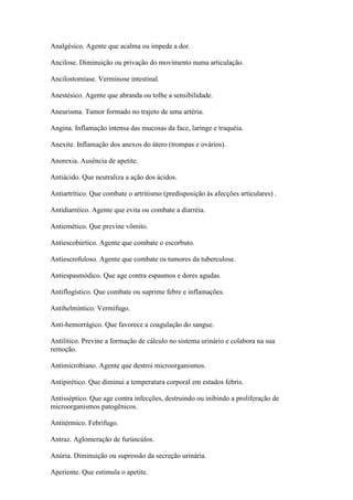 Analgésico. Agente que acalma ou impede a dor.

Ancilose. Diminuição ou privação do movimento numa articulação.

Ancilostomíase. Verminose intestinal.

Anestésico. Agente que abranda ou tolhe a sensibilidade.

Aneurisma. Tumor formado no trajeto de uma artéria.

Angina. Inflamação intensa das mucosas da face, laringe e traquéia.

Anexite. Inflamação dos anexos do útero (trompas e ovários).

Anorexia. Ausência de apetite.

Antiácido. Que neutraliza a ação dos ácidos.

Antiartrítico. Que combate o artritismo (predisposição às afecções articulares) .

Antidiarréico. Agente que evita ou combate a diarréia.

Antiemético. Que previne vômito.

Antiescobúrtico. Agente que combate o escorbuto.

Antiescrofuloso. Agente que combate os tumores da tuberculose.

Antiespasmódico. Que age contra espasmos e dores agudas.

Antiflogístico. Que combate ou suprime febre e inflamações.

Antihelmíntico. Vermífugo.

Anti-hemorrágico. Que favorece a coagulação do sangue.

Antilítico. Previne a formação de cálculo no sistema urinário e colabora na sua
remoção.

Antimicrobiano. Agente que destroi microorganismos.

Antipirético. Que diminui a temperatura corporal em estados febris.

Antisséptico. Que age contra infecções, destruindo ou inibindo a proliferação de
microorganismos patogênicos.

Antitérmico. Febrífugo.

Antraz. Aglomeração de furúncúlos.

Anúria. Diminuição ou supressão da secreção urinária.

Aperiente. Que estimula o apetite.
 