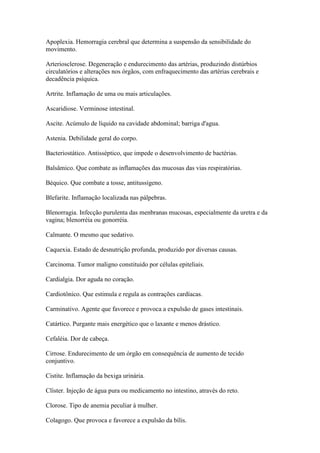Apoplexia. Hemorragia cerebral que determina a suspensão da sensibilidade do
movimento.

Arteriosclerose. Degeneração e endurecimento das artérias, produzindo distúrbios
circulatórios e alterações nos órgãos, com enfraquecimento das artérias cerebrais e
decadência psíquica.

Artrite. Inflamação de uma ou mais articulações.

Ascaridiose. Verminose intestinal.

Ascite. Acúmulo de líquido na cavidade abdominal; barriga d'agua.

Astenia. Debilidade geral do corpo.

Bacteriostático. Antisséptico, que impede o desenvolvimento de bactérias.

Balsâmico. Que combate as inflamações das mucosas das vias respiratórias.

Béquico. Que combate a tosse, antitussígeno.

Blefarite. Inflamação localizada nas pálpebras.

Blenorragia. Infecção purulenta das menbranas mucosas, especialmente da uretra e da
vagina; blenorréia ou gonorréia.

Calmante. O mesmo que sedativo.

Caquexia. Estado de desnutrição profunda, produzido por diversas causas.

Carcinoma. Tumor maligno constituido por células epiteliais.

Cardialgia. Dor aguda no coração.

Cardiotônico. Que estimula e regula as contrações cardíacas.

Carminativo. Agente que favorece e provoca a expulsão de gases intestinais.

Catártico. Purgante mais energético que o laxante e menos drástico.

Cefaléia. Dor de cabeça.

Cirrose. Endurecimento de um órgão em consequência de aumento de tecido
conjuntivo.

Cistite. Inflamação da bexiga urinária.

Clíster. Injeção de água pura ou medicamento no intestino, através do reto.

Clorose. Tipo de anemia peculiar à mulher.

Colagogo. Que provoca e favorece a expulsão da bílis.
 