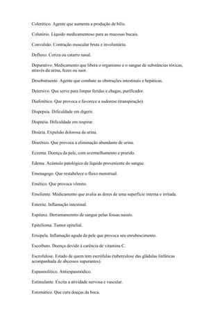 Colerético. Agente que aumenta a produção de bílis.

Colutório. Líquido medicamentoso para as mucosas bucais.

Convulsão. Contração muscular bruta e involuntária.

Defluxo. Coriza ou catarro nasal.

Depurativo. Medicamento que libera o organismo e o sangue de substâncias tóxicas,
através da urina, fezes ou suor.

Desobstruente. Agente que combate as obstruções intestinais e hepáticas.

Detersivo. Que serve para limpar feridas e chagas, purificador.

Diaforético. Que provoca e favorece a sudorese (transpiração).

Dispepsia. Dificuldade em digerir.

Dispnéia. Dificuldade em respirar.

Disúria. Expulsão dolorosa da urina.

Diurético. Que provoca a eliminação abundante de urina.

Eczema. Doença da pele, com avermelhamento e prurido.

Edema. Acúmulo patológico de líquido proveniente do sangue.

Emenagogo. Que restabelece o fluxo menstrual.

Emético. Que provoca vômito.

Emoliente. Medicamento que avalia as dores de uma superficie interna e irritada.

Enterite. Inflamação intestinal.

Espitaxe. Derramamennto de sangue pelas fossas nasais.

Epitelioma. Tumor epitelial.

Erisipela. Inflamação aguda da pele que provoca seu enrubescimento.

Escorbuto. Doença devido à carência de vitamina C.

Escrofulose. Estado de quem tem escrófulas (tuberculose das glâdulas linfáticas
acompanhada de abcessos supurantes).

Espasmolítico. Antiespasmódico.

Estimulante. Excita a atividade nervosa e vascular.

Estomático. Que cura doeças da boca.
 