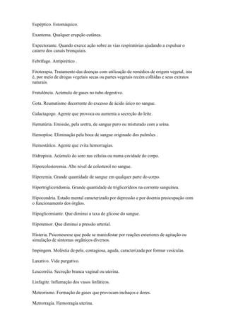 Eupéptico. Estomáquico.

Exantema. Qualquer erupção cutânea.

Expectorante. Quando exerce ação sobre as vias respiratórias ajudando a expulsar o
catarro dos canais bronquiais.

Febrífugo. Antipirético .

Fitoterapia. Tratamento das doenças com utilização de remédios de origem vegetal, isto
é, por meio de drogas vegetais secas ou partes vegetais recém colhidas e seus extratos
naturais.

Fratulência. Acúmulo de gases no tubo degestivo.

Gota. Reumatismo decorrente do excesso de ácido úrico no sangue.

Galactagogo. Agente que provoca ou aumenta a secreção do leite.

Hematúria. Emissão, pela uretra, de sangue puro ou misturado com a urina.

Hemoptise. Eliminação pela boca de sangue originado dos pulmões .

Hemostático. Agente que evita hemorragias.

Hidropisia. Acúmulo do soro nas células ou numa cavidade do corpo.

Hipercolesteromia. Alto nível de colesterol no sangue.

Hiperemia. Grande quantidade de sangue em qualquer parte do corpo.

Hipertrigliceridomia. Grande quantidade de triglicerídeos na corrente sanguínea.

Hipocondria. Estado mental caracterizado por depressão e por doentia preocupação com
o funcionamento dos órgãos.

Hipoglicemiante. Que diminui a taxa de glicose do sangue.

Hipotensor. Que diminui a pressão arterial.

Histeria. Psiconeurose que pode se manisfestar por reações exteriores de agitação ou
simulação de sintomas orgânicos diversos.

Impingem. Moléstia de pele, contagiosa, aguda, caracterizada por formar vesículas.

Laxativo. Vide purgativo.

Leucorréia. Secreção branca vaginal ou uterina.

Linfagite. Inflamação dos vasos linfáticos.

Meteorismo. Formação de gases que provocam inchaços e dores.

Metrorragia. Hemorragia uterina.
 