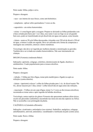 Parte usada: folhas, polpa e seiva.

Preparo e dosagem:

- suco - uso interno do suco fresco, como anti-helmíntico.

- cataplasma - aplicar sobre queimaduras 3 vezes ao dia.

- supositório - em retites hemorroidais.

- resina - é a mucilagem após a secagem. Prepara-se deixando as folhas penduradas com
a base cortada para baixo por 1 ou 2 dias, esse sumo é seco ao fogo ou ao sol,quando
bem seco, pode ser transformado em pó dissolvido em água com açúcar, como laxante.

- tintura - usam-se 50 g de folhas descascadas, trituradas com 250 ml de álcool e 250 ml
de água, a tintura é coada em seguida. Deve ser utilizada sob a forma de compressas e
massagens nas contusões, entorces e dores reumáticas.

Toxicologia: não deve ser ingerida por mulheres durante a menstruação ou gravidez.
Também deve ser evitada nos estados hemorroidários. Não usar internamente em
crianças.

BOLDO (Vernonia condensata Beker)

Indicações: aperiente, colagogo, colerético, desintoxicante do fígado, diurético e
antidiarrético. Usado popularmente para a ressaca alcoólica.

Parte usada: folhas.

Preparo e dosagem:

- infusão - 5 folhas por litro d'água, tomar pela manhã (para o fígado) ou após as
refeições (contra diarréia).

- tintura - (aperiente) colocar 1 colher de folhas picadas para 1 xíc. de álcool neutro 70o
GL, deixar macerar por 3 dias, tomar 1 colher dissolvida em água antes das refeições.

- maceração - 5 folhas em um copo d'água, tomar 2 a 3 vezes ao dia (ressaca alcoólica),
recomenda-se tomar antes e após ingestão de bebidas alcoólicas.

Toxicologia: outras espécies do gênero Vernonia não apresentam nenhum efeito tóxico,
exceto um glicosídeo cardiotônico encontrado nas raízes de uma das espécies na África.
Não se aconselha o uso prolongado da planta.

CALÊNDULA (Calendula officinalis)

Indicações: cicatrizante e antisséptico (uso externo). Sudorífico, analgésico, colagogo,
antinflamatório, antiviral, antiemético, vasodilatador e tonificante da pele (contra acne).

Parte usada: flores e folhas.

Preparo e dosagem:
 