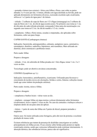 - pomada e tintura (uso externo) - feitos com folhas e flores, usar sobre as partes
afetadas 3 a 4 vezes por dia. A tintura, diluída com água destilada ou fervida, pode ser
aplicada diretamente em ferimentos diversos, exercendo excelente ação cicatrizante,
utiliza-se 1 a 2 partes de água para 1 de tintura.

- infusão - 2 colheres de sopa de flores em 1/2 l d'água (emanagogo) ou 2 colheres de
sopa de flores em 1 xíc. de chá de água (contra acne). No primeiro caso toma-se 1 xíc.
de chá antes de cada refeição principal, começando 8 dias antes da menstruação e no
segundo caso toma-se1/2 xíc. de chá de manhã e 1/2 xíc. à noite.

- cataplasma - folhas e flores tenras, socadas e empastadas, são aplicadas sobre
ferimentos, sobre um pano limpo.

CAPIM-SANTO (Cymbopogon citratusz)

Indicações: bactericida, antiespasmódico, calmante, analgésico suave, carminativo,
estomáquico, diurético, sudorífico, hipotensor, anti-reumático. Mais utilizado em
diarréias, dores estomacais e problemas renais.

Parte usada: folhas

Preparo e dosagem:

- infusão - 4 xíc. de cafezinho de folhas picadas em 1 litro d'água, tomar 1 xíc. 2 a 3
vezes ao dias.

Toxicologia: pode ser abortivo em doses concentradas.

CONFREI (Symphitum sp. L.)

Indicações: hemostático, antinflamatório, cicatrizante. Utilizando para favorecer o
crescimento de tecidos novos em ulcerações, feridas e cortes, fraturas e afecções ósseas
(onde age como indutor da produção calcárea).

Parte usada: rizoma, raízes e folhas.

Preparo e dosagem:

- cataplasma e banhos locais - várias vezes ao dia .

- emplasto - esmagar folhas em água morna e colocar diretamente sobre ferimentos
(cicatrizantes), lavar e repetir 2 vezes ao dia. No caso de contusões e inchaços colocar o
emplasto dentro de um pano antes de aplicar.

- tintura - 1 parte de sumo das folhas em 5 partes de álcool, preparar pomadas e
ungüentos.

Outros usos: foi muito utilizada como forrageira, pelo alto teor de proteína e excelente
produção de massa verde.

Existem referências que tratam da presença de alcalóides cancerígenos no confrei,
principalmente em folhas jovens. O uso externo sobre feridas pode promover rápida
cicatrização externa, sendo que o processo inflamatório pode continuar internamente. A
absorção dérmica, das substâncias tóxicas, parece não ser significativa.
 