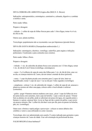 ERVA-CIDREIRA-DE-ARBUSTO (Lippia alba (Mill) N. E. Brown)

Indicações: antiespasmódico, estomáquico, carminativo, calmante, digestivo e combate
a insônia e asma.

Parte usada: folhas.

Preparo e dosagem:

- infusão - 1 colher de sopa de folhas frescas para cada ½ litro d'água, tomar 4 a 6 xíc.
de chá ao dia.

Outros usos: planta melífera.

Toxicologia: popularmente não se recomenda o uso por hipotensos (pressão baixa).

ERVA-DE-SANTA-MARIA (Chenopodium ambrosioides L.)

Indicações: estomáquico, diurético, vermífugo, sudorífico, para angina e infecções
pulmonares. Cicatrizante e para contusões (uso externo).

Parte usada: folhas e flores.

Preparo e dosagem:

- infusão - 1 xíc. de cafezinho de planta fresca com sementes em 1/2 litro d'água, tomar
1 xíc. de chá de 6 em 6 horas (vermífugo, estomáquico).

- sumo - 2 a 4 colheres de sopa do sumo das folhas para 1 xíc. de chá de leite, uma vez
ao dia, as crianças maiores de 2 anos, devem tomar a metade da dose (peitoral).

- sumo - 1 copo da planta picada com sementes para 2 copos de leite, bater no
liquidificador, tomar 1 copo de suco 1 vez ao dia por 3 dias seguidos (vermífugo).

- cataplasma - colocar 1 xíc. de cafezinho de vinagre, 1 colher de sopa de sal, amassar a
planta na mistura até obter uma papa, colocar sobre o local afetado e enfaixar
(contusões).

- geléia - pegar 4 bananas nanicas maduras com casca , picar 1 copo de folhas de erva-
de-santa-maria com sementes, meio copo de hortelã, 1 copo e meio de açúcar. Triturar
bem as plantas em um pilão, pode-se adicionar um pouco de água, em seguida juntar a
banana e o açúcar, amassar bem. Levar ao fogo até dar o ponto de geléia, o que ocorre
em poucos minutos. Dar 1 colher de chá duas vezes por dia, pura ou passar na bolacha,
pão, etc. (vermífugo).

Outro usos: elimina e repele pulgas e percevejos - colocar os ramos debaixo dos
colchões e varrer a casa utilizando-os como vassoura.

Toxicologia: deve ser administrada com cautela. É contra indicado para gestantes e para
crianças menores de 2 anos de idade. Usar sob orientação de profissional da área.

FALSO BOLDO (Coleus barbatus)*
 