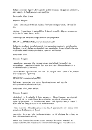 Indicações: tônico, digestivo, hipossecretor gástrico (para azia e dispepsia), carminativo,
para afecções do fígado e para ressaca alcoólica.

Parte usada: folhas frescas.

Preparo e dosagem:

- sumo - amassar duas folhas em 1 copo e completar com água, tomar 2 a 3 vezes ao
dia.

- tintura - 20 g de planta fresca em 100 ml de álcool, tomar 20 a 40 gotas no momento
do incômodo, ou até 3 vezes ao dia.

Toxicologia: em doses elevadas pode causar irritação gástrica.

FOLHA-DA-FORTUNA (Bryophylum pinnatum Kurtz)

Indicações: emoliente (para furúnculos), cicatrizantes (queimaduras) e antinflamatório
local (uso externo). Refrescante intestinal, para coqueluche e demais infecções das vias
respiratórias, usada também para úlceras e gastrites (uso interno).

Parte usada: folhas.

Preparo e dosagem:

- cataplasma - aquecer a folha e colocar sobre o local afetado (furúnculos), em
queimaduras** ou outros ferimentos fazer uma pasta com a folha e colocar sobre a
região machucada (cicatrizante).

- suco - bater no liquidificador 1 folha com 1 xíc. de água, tomar 2 vezes ao dia, entre as
refeições (úlceras e gastrites).

FUNCHO (Foeniculum vulgare Mill).

Indicações: carminativo, galactagogo, digestivo, diurético, tônico geral e
antiespasmódico (cólicas de crianças).

Parte usada: folhas, frutos e raízes.

Preparo e dosagem:

- infusão - 1 xíc. de cafezinho de frutos secos em ½ l d'água. Para gases (carminativo)
tomar 1 xíc. de chá a cada 6 horas. Para estimular a secreção de leite materno
(galactogogo) ingerir 1 xíc. de chá a cada 4 horas. Como digestivo começar a tomar 2
horas antes das refeições 1 xíc. de chá a cada meia hora.

- vinho medicinal - (tônico) macerar por dez dias, 30 g de sementes em 1 litro de vinho,
coar, tomar 1 cálice antes de dormir.

- decocção - ferver por 5 min. 1 colher de sementes em 100 ml d'água, dar à criança no
intervalo das mamadas (cólicas).

Outros usos: o óleo essencial é utilizado na fabricação de licores e perfumes. As
sementes são utilizadas na confeitaria como aromatizante de pães, bolos e biscoitos.
 