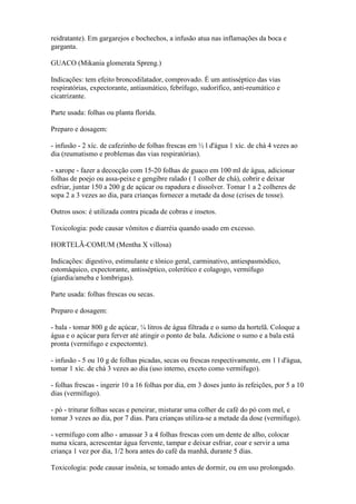 reidratante). Em gargarejos e bochechos, a infusão atua nas inflamações da boca e
garganta.

GUACO (Mikania glomerata Spreng.)

Indicações: tem efeito broncodilatador, comprovado. É um antisséptico das vias
respiratórias, expectorante, antiasmático, febrífugo, sudorífico, anti-reumático e
cicatrizante.

Parte usada: folhas ou planta florida.

Preparo e dosagem:

- infusão - 2 xíc. de cafezinho de folhas frescas em ½ l d'água 1 xíc. de chá 4 vezes ao
dia (reumatismo e problemas das vias respiratórias).

- xarope - fazer a decocção com 15-20 folhas de guaco em 100 ml de água, adicionar
folhas de poejo ou assa-peixe e gengibre ralado ( 1 colher de chá), cobrir e deixar
esfriar, juntar 150 a 200 g de açúcar ou rapadura e dissolver. Tomar 1 a 2 colheres de
sopa 2 a 3 vezes ao dia, para crianças fornecer a metade da dose (crises de tosse).

Outros usos: é utilizada contra picada de cobras e insetos.

Toxicologia: pode causar vômitos e diarréia quando usado em excesso.

HORTELÃ-COMUM (Mentha X villosa)

Indicações: digestivo, estimulante e tônico geral, carminativo, antiespasmódico,
estomáquico, expectorante, antisséptico, colerético e colagogo, vermífugo
(giardia/ameba e lombrigas).

Parte usada: folhas frescas ou secas.

Preparo e dosagem:

- bala - tomar 800 g de açúcar, ¼ litros de água filtrada e o sumo da hortelã. Coloque a
água e o açúcar para ferver até atingir o ponto de bala. Adicione o sumo e a bala está
pronta (vermífugo e expectornte).

- infusão - 5 ou 10 g de folhas picadas, secas ou frescas respectivamente, em 1 l d'água,
tomar 1 xíc. de chá 3 vezes ao dia (uso interno, exceto como vermífugo).

- folhas frescas - ingerir 10 a 16 folhas por dia, em 3 doses junto às refeições, por 5 a 10
dias (vermífugo).

- pó - triturar folhas secas e peneirar, misturar uma colher de café do pó com mel, e
tomar 3 vezes ao dia, por 7 dias. Para crianças utiliza-se a metade da dose (vermífugo).

- vermífugo com alho - amassar 3 a 4 folhas frescas com um dente de alho, colocar
numa xícara, acrescentar água fervente, tampar e deixar esfriar, coar e servir a uma
criança 1 vez por dia, 1/2 hora antes do café da manhã, durante 5 dias.

Toxicologia: pode causar insônia, se tomado antes de dormir, ou em uso prolongado.
 
