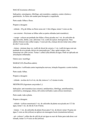 MACAÉ (Leonurus sibiricus)

Indicações: estomáquico, febrífugo, anti-reumático, eupépico, contra vômitos e
gastrinterite. As flores são usadas para bronquite e coqueluche.

Parte usada: folhas e flores.

Preparo e dosagem:

- infusão - 20 g de folhas ou flores secas em ½ litro d'água, tomar 3 vezes ao dia.

- uso externo - friccionar as folhas sobre as partes afetadas (anti-reumático).

- xarope - colocar um punhado das folhas e flores picadas em 1 xíc. de cafezinho de
água fervente, abafar, coar, adicionar 2 xíc. (café) de açúcar, homogeneizar. Para
adultos fornecer uma colher (sopa), 3 vezes por dia, crianças devem tomar uma colher
de chá 3 vezes ao dia.

- tintura - misturar duas xíc. (café) de álcool de cereais e 1 xíc. (café) de água com um
punhado da erva picada, deixar em maceração por 7 dias, agitar sempre, coar,
armazenar em vidro escuro. Tomar 1 colher (chá) diluída em água. Pode ser aplicada em
articulações inflamadas.

Outros usos: insetífugo

MARACUJÁ (Passiflora edulis)

Indicações: é utillizada contra inquietações nervosa, irritação frequente e contra insônia.

Parte usada: folhas.

Preparo e dosagem:

- infusão - na dose de 4 a 6 xíc. de chá, toma-se 1 a 2 xícaras à noite.

MESTRATO (Ageratum conyzoides L.)

Indicações: anti-reumática (uso externo), antidiarrético, febrífuga, antinflamatória,
carminativa, emanagogo, tônica, útil contra resfriados e para cólicas menstruais.

Parte usada: toda a planta.

Preparo e dosagem:

- infusão - (cólicas menstruais) 1 xíc. de cafezinho da planta seca picada em 1/2 l de
água, tomar 1 xíc. de chá de 4 em 4 horas.

- tintura - 1 xíc. de cafezinho da planta fresca para 5 xíc. de álcool, tomar 10 gotas em
água 2 vezes ao dia (cólicas) ou aplicar em massagens locais (reumatismo/artrose).

- pó - colocar 1 colher das de café do pó em água ou suco de frutas para cada dose a ser
tomada, tomar 3 a 4 vezes ao dia (artrose).
 