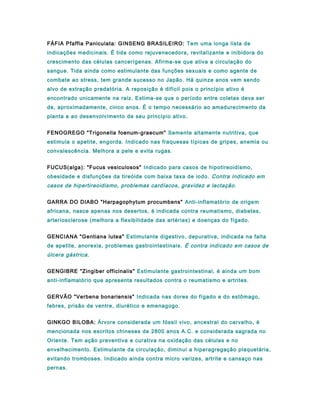 FÁFIA Pfaffia Paniculata: GINSENG BRASILEIRO: Tem uma longa lista de
indicações medicinais. É tida como rejuvenecedora, revitalizante e inibidora do
crescimento das células cancerígenas. Afirma-se que ativa a circulação do
sangue. Tida ainda como estimulante das funções sexuais e como agente de
combate ao stress, tem grande sucesso no Japão. Há quinze anos vem sendo
alvo de extração predatória. A reposição é difícil pois o princípio ativo é
encontrado unicamente na raiz. Estima-se que o período entre coletas deva ser
de, aproximadamente, cinco anos. É o tempo necessário ao amadurecimento da
planta e ao desenvolvimento de seu princípio ativo.
FENOGREGO "Trigonella foenum-graecum" Semente altamente nutritiva, que
estimula o apetite, engorda. Indicado nas fraquesas típicas de gripes, anemia ou
convalescência. Melhora a pele e evita rugas.
FUCUS(alga): "Fucus vesiculosos" Indicado para casos de hipotireoidismo,
obesidade e disfunções da tireóide com baixa taxa de iodo. Contra indicado em
casos de hipertireoidismo, problemas cardíacos, gravidez e lactação.
GARRA DO DIABO "Harpagophytum procumbens" Anti-inflamatório de origem
africana, nasce apenas nos desertos, é indicada contra reumatismo, diabetes,
arteriosclerose (melhora a flexibilidade das artérias) e doenças do fígado.
GENCIANA "Gentiana lutea" Estimulante digestivo, depurativa, indicada na falta
de apetite, anorexia, problemas gastrointestinais. É contra indicado em casos de
úlcera gástrica.
GENGIBRE "Zingiber officinalis" Estimulante gastrointestinal, é ainda um bom
anti-inflamatório que apresenta resultados contra o reumatismo e artrites.
GERVÃO "Verbena bonariensis" Indicada nas dores do fígado e do estômago,
febres, prisão de ventre, diurético e emenagogo.
GINKGO BILOBA: Árvore considerada um fóssil vivo, ancestral do carvalho, é
mencionada nos escritos chineses de 2800 anos A.C. e considerada sagrada no
Oriente. Tem ação preventiva e curativa na oxidação das células e no
envelhecimento. Estimulante da circulação, diminui a hiperagregação plaquetária,
evitando tromboses. Indicado ainda contra micro varizes, artrite e cansaço nas
pernas.
 