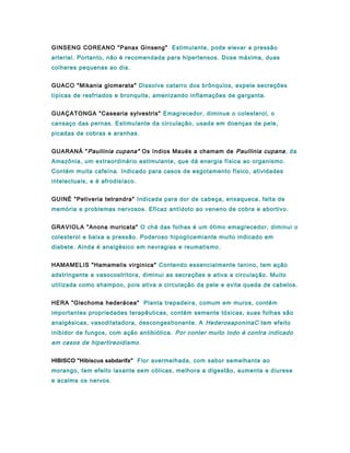 GINSENG COREANO "Panax Ginseng" Estimulante, pode elevar a pressão
arterial. Portanto, não é recomendada para hipertensos. Dose máxima, duas
colheres pequenas ao dia.
GUACO "Mikania glomerata" Dissolve catarro dos brônquios, expele secreções
típicas de resfriados e bronquite, amenizando inflamações de garganta.
GUAÇATONGA "Casearia sylvestris" Emagrecedor, diminue o colesterol, o
cansaço das pernas. Estimulante da circulação, usada em doenças de pele,
picadas de cobras e aranhas.
GUARANÁ "Paullinia cupana" Os índios Maués a chamam de Paullinia cupana, da
Amazônia, um extraordinário estimulante, que dá energia física ao organismo.
Contém muita cafeína. Indicado para casos de esgotamento físico, atividades
intelectuais, e é afrodisíaco.
GUINÉ "Petiveria tetrandra" Indicada para dor de cabeça, enxaqueca, falta de
memória e problemas nervosos. Eficaz antídoto ao veneno de cobra e abortivo.
GRAVIOLA "Anona muricata" O chá das folhas é um ótimo emagrecedor, diminui o
colesterol e baixa a pressão. Poderoso hipoglicemiante muito indicado em
diabete. Ainda é analgésico em nevragias e reumatismo.
HAMAMELIS "Hamamelis virginica" Contendo essencialmente tanino, tem ação
adstringente e vasocostritora, diminui as secreções e ativa a circulação. Muito
utilizada como shampoo, pois ativa a circulação da pele e evita queda de cabelos.
HERA "Glechoma hederácea" Planta trepadeira, comum em muros, contém
importantes propriedades terapêuticas, contém semente tóxicas, suas folhas são
analgésicas, vasodilatadora, descongestionante. A HederosaponinaC tem efeito
inibidor de fungos, com ação antibiótica. Por conter muito Iodo é contra indicado
em casos de hipertireoidismo.
HIBISCO "Hibiscus sabdarifa" Flor avermelhada, com sabor semelhante ao
morango, tem efeito laxante sem cólicas, melhora a digestão, aumenta a diurese
e acalma os nervos.
 