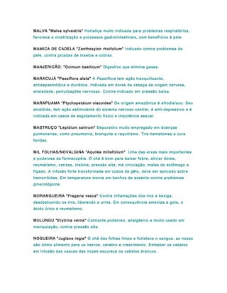 MALVA "Malva sylvestris" Hortaliça muito indicada para problemas respiratórios,
favorece a cicatrização e processos gastrointestinais, com benefícios à pele.
MAMICA DE CADELA "Zanthoxylon rhoifolium" Indicado contra problemas de
pele, contra picadas de insetos e cobras.
MANJERICÃO: "Ocimum basilicum" Digestivo que elimina gases.
MARACUJÁ "Passiflora alata" A Passiflora tem ação tranquilizante,
antiespasmódica e diurética. Indicada em dores de cabeça de origem nervosa,
ansiedade, perturbações nervosas. Contra-indicado em pressão baixa.
MARAPUAMA "Ptychopetalum olacoides" De origem amazônica é afrodisíaco. Seu
alcalóide, tem ação estimulante do sistema nervoso central, é anti-depressivo e é
indicada em casos de esgotamento físico e impotência sexual.
MASTRUÇO "Lepidium sativum" Depurativo muito empregado em doenças
pulmonarias, como pneumonia, bronquite e raquitismo. Tira hematomas e cura
feridas.
MIL FOLHAS/NOVALGINA "Aquiléa millefolium" Uma das ervas mais importantes
e poderosa da farmacopéia. O chá é bom para baixar febre, aliviar dores,
reumatismo, varizes, insônia, pressão alta, má circulação, males do estômago e
fígado. A infusão forte transformada em cubos de gêlo, deve ser aplicado sobre
hemorróidas. Em temperatura morna em banhos de assento contra problemas
ginecológicos.
MORANGUEIRA "Fragaria vesca" Contra inflamações dos rins e bexiga,
desobstruindo os rins, liberando a urina. Em consequência ameniza a gota, o
ácido úrico e reumatismo.
MULUNGU "Erytrina verna" Calmante poderoso, analgésico e muito usado em
manipulação, contra pressão alta.
NOGUEIRA "Juglans regia" O chá das folhas limpa e fortalece o sangue, as nozes
são ótimo alimento para os nervos, cérebro e crescimento. Embeber os cabelos
em infusão das cascas das nozes escurece os cabelos brancos.
 
