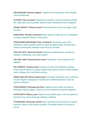 NÓZ MOSCADA "Myristica fragans" Digestiva e anti-reumática, muito utilizada
contra pressão alta.
OLIVEIRA "Olea europaea" Estimulante do apetite, o chá das azeitonas também
são usado para subir a pressão, dilata as veias, desinflama a boca e garganta .
PALMA CHRISTY: "Ricinus comunis" Famoso laxante de onde se origina o óleo
de rícino.
PARIETÁRIA "Parietária officinalis" Muito usada em males dos rins, inflamações
da bexiga, dissolve cálculos e alivia dores.
PARIPAROBA/JAGUARANDI "Piper umbellatum" Polivalente, age contra
resfriados e asma e também contra os males do figado e baço, aliviando azia,
úlceras e hemorróidas. Mastigar a raiz alivia dor de dente.
PATA DE VACA: "Bauhinia forficata" Poderoso hipoglicemiante, indicado em
diabetes e elefantíase, com muito sucesso.
PAU PRA TUDO "Cinamodendron axilare" Afrodisíaco, muito indicado contra
diabetes.
PAU TENENTE "Quassia amara" Indicado em males do estômago e diabetes,
baixa a taxa de açúcar no sangue, também age contra a malária e febre amarela.
Lavar a cabeça com o chá elimina piolhos.
PEDRA UME CAÁ "Myrcia sphaerocarpa" De origem amazônica, goza da fama de
Insulina Vegetal, empregada no tratamento do diabetes baixando a taxa de
açúcar e colesterol.
PICÃO BRANCO "Galinsoga parviflora" Digestivo muito usada em dores de
estômago, males do fígado, icterícia e outras infecções do aparelho disgestivo.
PICÃO PRETO "Bidens pilosa" Digestivo que também ajuda a remover pedras na
vesícula e rins, dores de barriga. Ameniza o diabetes.
PITANGUEIRA "Stenocalys michelli" Muito utilizada contra diarréia em crianças,
bronquite, febre e ainda abaixa a pressão. É calmante infantil e bom para os
nervos.
 