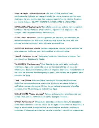 SENE INDIANO "Cassia augustifolia" Um bom laxante, mas não usar
contínuamente. Indicado em casos de prisão de ventre, tomar no máximo uma
xícara por dia e no máximo dez dias seguidos.Usar infuso no máximo 2 gramas
por xícara de água. CONTRA INDICADO A GESTANTES E LACTENTES.
SETE SANGRIAS "Cuphea ingrata" Tem efeito sedativo do sistema nervoso central .
É indicado no tratamento da arteriosclerose, hipertensão e palpitações no
coração. Não é aconselhado uso para crianças.
STÉVIA "Stevia rebaudiana" Um doce presente da Natureza, que analizado em
laboratório mostrou ser 300 vezes mais doce que açúcar de cana. Não tem
calorias e ainda é diurética. Muito indicada aos diabéticos.
SUCUPIRA "Dilotropis incexis" Semente depurativa, oleosa, contra manchas de
pele, eczemas, feridas na pele. Antireumática e antihemorrágica.
TAYUIÁ "Cayaponia tayuia" Depurativo poderoso, desintoxica o sangue. Tem
ação laxativa e desobstrui o fígado.
TANCHAGEM "Plantago major" Uma das plantas de maior valor medicinal e
veterinário. Age como bactericida sobre as vias respiratórias em casos de
inflamações, destruindo microorganismos e limpando secreções. Indicada também
em casos de diarréias e hemorragias pós-parto. Usar infusão de 30 gramas para
cada litro de água.
TÍLIA "Tilia cordata" Árvore sagrada das antigas civilizações germânicas.
Sudorífica, descongestionante e relaxante é indicada em casos de febres,
resfriados e dores estomacais. Alivia a dor de cabeça, enxaqueca e tensões
nervosas. Usar 10 gramas para cada litro de água.
UNHA DE GATO "Acacia plumosa" Famoso antireumático, ameniza dores nas
costas e nas pernas. Também usada contra doenças venéreas.
URTIGA "Urtica dioica" Utilizada no passado na indústria têxtil, foi descoberta
como medicamento no início do século 20. De ação vasocostritora e depurativa, a
urtiga é revitalizante, hipoglicemiante e tônico capilar. Melhora a circulação
sanguínea. Pode provocar irritações na pele ao contato. não utilizar as sementes.
 