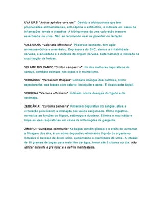 UVA URSI "Arctostaphylos urva ursi" Devido a hidroquinona que tem
propriedades antibacterianas, anti-séptica e antibiótica, é indicada em casos de
inflamações renais e diarréias. A hidriquinona dá uma coloração marrom
esverdeada na urina. Não se recomenda usar na gravidez ou lactação.
VALERIANA "Valeriana officinalis" Poderoso calmante, tem ação
antiespasmódica e anestésico. Depressora do SNC, atenua a irritabilidade
nervosa, a ansiedade e a cefaléia de origem nervosa. Externamente é indicado na
cicatrização de feridas.
VELAME DO CAMPO "Croton campestris" Um dos melhores depurativos do
sangue, combate doenças nos ossos e o reumatismo.
VERBASCO "Verbascum thapsus" Combate doenças dos pulmões, ótimo
expectorante, nas tosses com catarro, bronquite e asma. É cicatrizante tópico.
VERBENA "Verbena officinalis" Indicado contra doenças do fígado e do
estômago.
ZEDOÁRIA: "Curcuma zedoaria" Poderoso depurativo do sangue, ativa a
circulação provocando a dilatação dos vasos sanguíneos. Ótimo digestivo,
normaliza as funções do fígado, estômago e duodeno. Elimina o mau hálito e
limpa as vias respiratórias em casos de inflamações da garganta.
ZIMBRO: "Juniperus communis" As bagas contém glicose e o efeito de aumentar
a filtragem dos rins, é um ótimo depurativo eliminando líquido do organismo,
inclusive o excesso de ácido úrico, aumentando a quantidade de urina. A infusão
de 15 gramas de bagas para meio litro de água, tomar até 3 xícaras ao dia . Não
utilizar durante a gravidez e a nefrite manifestada.
 