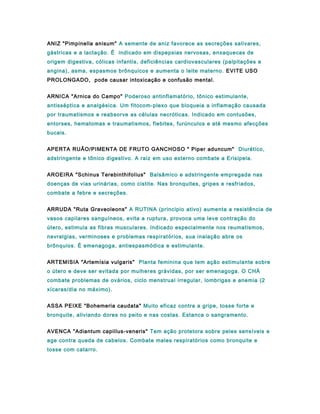 ANIZ "Pimpinella anisum" A semente de aniz favorece as secreções salivares,
gástricas e a lactação. É indicado em dispepsias nervosas, enxaquecas de
origem digestiva, cólicas infantis, deficiências cardiovasculares (palpitações e
angina), asma, espasmos brônquicos e aumenta o leite materno. EVITE USO
PROLONGADO, pode causar intoxicação e confusão mental.
ARNICA "Arnica do Campo" Poderoso antinflamatório, tônico estimulante,
antisséptica e analgésica. Um fitocom-plexo que bloqueia a inflamação causada
por traumatismos e reabsorve as células necróticas. Indicado em contusões,
entorses, hematomas e traumatismos, flebites, furúnculos e até mesmo afecções
bucais.
APERTA RUÃO/PIMENTA DE FRUTO GANCHOSO " Piper aduncum" Diurético,
adstringente e tônico digestivo. A raiz em uso externo combate a Erisipela.
AROEIRA "Schinus Terebinthifolius" Balsâmico e adstringente empregada nas
doenças de vias urinárias, como cistite. Nas bronquites, gripes e resfriados,
combate a febre e secreções.
ARRUDA "Ruta Graveoleons" A RUTINA (principio ativo) aumenta a resistência de
vasos capilares sanguíneos, evita a ruptura, provoca uma leve contração do
útero, estimula as fibras musculares. Indicado especialmente nos reumatismos,
nevralgias, verminoses e problemas respiratórios, sua inalação abre os
brônquios. É emenagoga, antiespasmódica e estimulante.
ARTEMISIA "Artemísia vulgaris" Planta feminina que tem ação estimulante sobre
o útero e deve ser evitada por mulheres grávidas, por ser emenagoga. O CHÁ
combate problemas de ovários, ciclo menstrual irregular, lombrigas e anemia (2
xícaras/dia no máximo).
ASSA PEIXE "Bohemeria caudata" Muito eficaz contra a gripe, tosse forte e
bronquite, aliviando dores no peito e nas costas. Estanca o sangramento.
AVENCA "Adiantum capillus-veneris" Tem ação protetora sobre peles sensíveis e
age contra queda de cabelos. Combate males respiratórios como bronquite e
tosse com catarro.
 