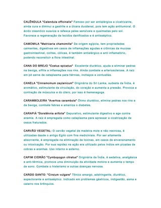 CALÊNDULA "Calendula officinalis" Famoso por ser antialérgica e cicatrizante,
ainda cura e diminui a gastrite e a úlcera duodenal, pois tem ação antitumoral. O
ácido oleanóico suaviza e refesca peles sensíveis e queimadas pelo sol.
Favorece a regeneração de tecidos danificados e é antisséptico.
CAMOMILA "Matricaria chamomilla" De origem egipcia, tem propriedades
calmantes, digestivas em casos de inflamações agudas e crônicas da mucosa
gastrointestinal, colites, cólicas, é também antialérgico e anti inflamatório,
podendo reconstiuir a flora intestinal.
CANA DO BREJO "Costus spicatus" Excelente diurético, ajuda a eliminar pedras
na bexiga, sífilis e inflamações nos rins. Ainda combate a arteriosclerose. A raiz
em pó serve de cataplasma para hérnias, inchaços e contusões.
CANELA "Cinnamomum zeylanicum" Originária do Sri Lanka, sudeste da Índia, é
aromático, estimulante da circulação, do coração e aumenta a pressão. Provoca a
contração de músculos e do útero, por isso é hemenagoga.
CARAMBOLEIRA "Averhoa carambola" Ótimo diurético, elimina pedras nos rins e
da bexiga, combate febres e ameniza o diabetes.
CARAPIÁ "Dorstênnia arifolia" Depurativo, estimulante digestivo e age contra
anemia. A raiz é empregada como cataplasma para apressar a cicatrização de
ossos fraturados.
CARVÃO VEGETAL: O carvão vegetal de madeira mole e não resinosa, é
utilizadas desde o antigo Egito com fins mediciniais. Por ser altamente
absorvente, é empregada na eliminação de toxinas, em casos de envenenamento
ou intoxicação. Por sua rapidez na ação era utilizado pelos índios em picadas de
cobras e aranhas. Uso interno e externo.
CAPIM CIDRÃO "Cymbopogon citratus" Originária da Índia, é sedativa, analgésica
e anti-térmica, promove uma diminuição da atividade motora e aumenta o tempo
de sono. Combate o histerismo e outras doenças nervosa.
CARDO SANTO: "Cirsium vulgare" Tônico amargo, adstringente, diurético,
expectorante e antisséptico. Indicado em problemas gástricos, indigestão, asma e
catarro nos brônquios.
 