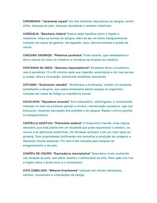 CAROBINHA: "Jacarandá copaia" Um dos melhores depurativos do sangue, contra
sífilis, doenças de pele, doenças reumáticas e amebas intestinais.
CARQUEJA: "Baccharis triptera" Exerce ação benéfica sobre o fígado e
intestinos, limpa as toxinas do sangue, além de ser um ótimo hipoglicemiante.
Indicado em casos de gastrite, má digestão, azia, cálculos biliares e prisão de
ventre.
CASCARA SAGRADA: "Rhamnus purshiana" Forte laxante, que reestabelece o
tônus natural do cólon do intestino e normaliza as funções do intestino.
CASTANHA DA INDIA: "Aesculus hippocastanum" Excelente tônico circulatório,
isso é percebido 15 a 30 minutos após sua ingestão, amenizante a dor nas pernas
e costas. Ativa a circulação, prevenindo acidentes vasculares.
CATUABA: "Erytroxylon catuaba" Afrodisíaco e tonificante, contém um alcalóide
semelhante a atropina, que opera lentamente dando energia ao organismo.
Indicado em casos de fadiga ou impotência sexual.
CAVALINHA: "Equisetum arvensis" Anti-inflamatório, adstringente, e revitalizante.
Indicado no trato de problema genital e urinário, menstruação excessiva. Age nos
brônquios, limpando secreções dos pulmões e do sangue. Repõe o silício perdido
no emagrecimento.
CENTELLA ASIÁTICA: "Hidrocotile asiática" O bioquímico francês Jules Lépine
descobriu que esta planta tem um alcalóide que pode rejuvenecer o cérebro, os
nervos e as glândulas endócrinas. Os chineses atribuem a ela um valor igual ao
ginseng. Com propriedades tonificantes ela normaliza a produção de colágeno e
liberando células adiposas. Por isso é tão indicada para terapias de
emagrecimento e da pele.
CHAPÉU DE COURO: "Equinodorus macrophyllus" Depurativo muito conhecido
nas terapias de pele, tem efeito laxativo e estimulante da bílis. Pela ação nos rins
e fígado reduz o ácido úrico e o reumatismo.
CIPO CABELUDO: "Mikania hirsutíssima" Indicado em cólicas menstruais,
nefrites, reumatismo e inflamações da bexiga.
 