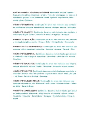 CIPÓ MIL HOMENS: "Aristolochia brasiliensis" Estimulante dos rins, fígado e
baço, ameniza cólicas intestinais e a febre. Tem ação emenagoga, por isso não é
indicado na gravidez. Cura picadas de cobras, ingerindo e aplicando a planta
moída sobre o ferimento.
COMPOSTO/BRONQUITE: Combinação das ervas mais indicadas para combater
os sintomas da bronquite: Assa Peixe + Bardana + Malva + Menta + Tanchagem.
COMPOSTO CALMANTE: Combinação das ervas mais indicadas para combater o
nervosismo: Capim Cidrão + Camomila + Melissa + Hipérico + Maracujá.
COMPOSTO/CIRCULAÇÃO: Combinação das ervas mais indicadas para melhorar
a circulação sangüínea: Arnica + Erva de Bicho + Ginkgo Biloba + Hamamelis.
COMPOSTO/CÓLICAS MENSTRUAIS: Combinação das ervas mais indicadas para
amenizar cólicas menstruais: Artemísia + Agoniada + Aroeira + Carapiá + Tília.
COMPOSTO/COLESTEROL: Combinação das ervas mais indicadas para diminuir
o colesterol: Erva de Bugre + Alcachofra + Carobinha + Dente de Leão + Pedra
Ume Caá.
COMPOSTO DEPURATIVO: Combinação das ervas mais indicadas para limpar o
sangue: Alcachofra + Capim Cidrão + Carobinha + Porangaba + Sene Indiano.
COMPOSTO/DIABETES: Combinação das ervas mais indicadas para combater o
diabetes e diminuir a taxa de açúcar no sangue: Pata de Vaca + Pedra Ume Caá
+ Ipê Roxo + Gervão + Graviola + Carqueja.
COMPOSTO/CÁLCULOS RENAIS: Combinação das ervas mais indicadas para
combater os males dos rins: Alcachofra Capim Cidrão + Quebra-Pedras + Cabelo
de Milho + Cana do Brejo.
COMPOSTO EMAGRECEDOR: Combinação das ervas mais indicadas para ajudar
no emagrecimento: Alcachofra + Boldo do Chile + Camomila + Capim Cidrão +
Carobinha + Graviola + Sene Indiano + Carqueja + Centella Asiática + Erva de
Bugre.
 