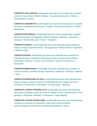 COMPOSTO EQUILIBRIUM: Combinação das ervas mais indicadas para acalmar
sem sentir sono: Capim Cidrão + Melissa + Guaraná da Amazonia + Hibisco +
Ginkgo Biloba + Jasmim.
COMPOSTO ENERGÉTICO: Combinação das ervas mais indicadas para combater
os Stress e o desgaste fisico/mental: Catuaba + Guarana da Amazonia + Pfaffia +
Marapuama.
COMPOSTO/ESTÔMAGO: Combinação das ervas mais indicadas para combater
dores de estomago e má digestão cronica: Artemísia + Bardana + Camomila +
Carqueja + Erva de São João + Picão + Tansagem.
COMPOSTO/FÍGADO: Combinação das ervas mais indicadas para combater os
males do fígado: Espinheira Santa + Carqueja Doce + Boldo do Chile + Camomila
+ Dente de Leão.
COMPOSTO/GRIPE: Combinação das ervas mais indicadas para combater os
sintomas da gripe ou resfriado, como coriza, dores no corpo e baixa energia:
Assa Peixe + Alfavaca + Guaco + Erva Cidreira + Guaraná da Amazonia +
Pariparoba.
COMPOSTO/MENOPAUSA: Combinação das ervas indicadas para combater os
suores e acalmar o sistema nervoso: Carobinha + Calêndula + Milefólio + Melissa
+ Tília.
COMPOSTO/PROBLEMAS DE PELE: Combinação das ervas mais indicadas para
limpar o sangue e eliminar a Acne e a oleosidade da pele: Chapéu de Couro +
Carobinha + Douradinha + Erva Macaé + Erva de Bugre + Bardana.
COMPOSTO CONTRA PRESSÃO ALTA: Combinação das ervas mais indicadas
para baixar a pressão e amenizar dores de cabeça: Arnica + Capim Cidrão + Erva
de Bugre + Passiflora + Milefólio + Pitangueira + Sete Sangrias.
COMPOSTO CONTRA REUMATISMO: Combinação das ervas mais indicadas para
combater os sintomas do reumatismo, ácido úrico e dores lombares:
Alecrim+Chapéu de Couro+Garra do Diabo+Salsaparrilha+ Tayuiá.
 