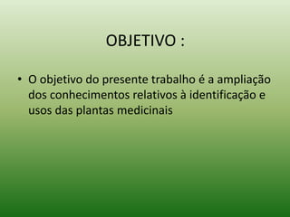 OBJETIVO :
• O objetivo do presente trabalho é a ampliação
dos conhecimentos relativos à identificação e
usos das plantas medicinais
 