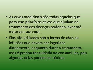 • As ervas medicinais são todas aquelas que
possuem princípios ativos que ajudam no
tratamento das doenças podendo levar até
mesmo a sua cura.
• Elas são utilizadas sob a forma de chás ou
infusões que devem ser ingeridos
diariamente, enquanto durar o tratamento,
mas é preciso ter cuidado ao consumi-las, pois
algumas delas podem ser tóxicas.
 