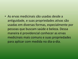 • As ervas medicinais são usadas desde a
antiguidade, e suas propriedades ativas são
usadas em diversas formas, especialmente por
pessoas que buscam saúde e beleza. Dessa
maneira é providencial conhecer as ervas
medicinais mais comuns e suas propriedades
para aplicar com medida no dia-a-dia.
 