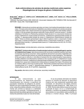 57
Rev. Bras. Pl. Med., Botucatu, v.10, n.3, p.57-60, 2008.
Recebido para publicação em 14/08/2007
Aceito para publicação em 20/12/2007
Ação antimicrobiana de extratos de plantas medicinais sobre espécies
fitopatogênicas de fungos do gênero Colletotrichum
SILVA, M.B.
1*
; NICOLI,A.
1
; COSTA,A.S.V.
1
; BRASILEIRO, B.G.
1
; JAMAL, C.M.
1
; SILVA, C.A.
1
; PAULAJÚNIOR,
T.J.
2
; TEIXEIRA, H.
2
1
UNIVALE, Rua Israel Pinheiro 2000, 35020-220 - Governador Valadares, MG;
2
EPAMIG-CTZM, Vila Giannetti 47,
36570-000 - Viçosa, MG; *mbarreto@univale.br
RESUMO: Ademanda por produtos agrícolas com baixo nível residual de pesticidas é cada vez
maior. Princípios ativos derivados de metabólitos secundários presentes em extratos de plantas
medicinais podem inibir o desenvolvimento de organismos fitopatogênicos. Este trabalho verificou
o efeito in vitro de extratos das plantas medicinais Costus pisonis (“cana-de-macaco”), Achillea
millefolium (“mil-folhas”) e Pelctranthus barbatus (“boldo-da-terra”) no crescimento micelial dos
fungos Colletotrichum musae (isolado de banana), Colletotrichum gloeosporioides (isolado de
mamão), C. gloeosporioides (isolado de cacau) e Colletotrichum lindemuthianum (isolado de
feijão). Todos os extratos apresentaram algum efeito fungitóxico sobre o crescimento micelial
dos fungos. O extrato de folhas de C. barbatus reduziu o crescimento micelial de C. musae, C.
gloeosporiodes (mamão), C. gloeosporiodes (cacau) e C. lindemuthianum em 82, 49, 47 e 53%,
respectivamente.
Palavras-chave: controle alternativo, antracnose, metabólitos secundários
ABSTRACT: Antimicrobial action of medicinal plant extracts on phytopathogenic species
of Colletotrichum fungus. Agricultural products with low levels of pesticide residues have been
increasingly required by consumers. Active ingredients derived from secondary metabolites and
present in medicinal plant extracts can inhibit the development of plant pathogens. The objective
of this work was to verify the in vitro effect of extracts from the medicinal plants Costus pisonis,
Achillea millefolium and Plectranthus barbatus on the mycelial growth of Colletotrichum musae
(isolated from banana), Colletotrichum gloeosporioides (isolated from papaya), C. gloeosporioides
(isolated from cacao) and Colletotrichum lindemuthianum (isolated from bean). All extracts had
an inhibitory effect on the fungi mycelial growth. Plectranthus barbatus leaf extract reduced the
mycelial growth of C. musae, C. gloeosporiodes (papaya), C. gloeosporiodes (cacao) and C.
lindemuthianum by 82, 49, 47 and 53%, respectively.
Key words: alternative control, anthracnose, secondary metabolites
INTRODUÇÃO
O uso indiscriminado e sem
acompanhamento de defensivos agrícolas
industrializados tem induzido o surgimento de
populações resistentes de patógenos de plantas,
fazendo com que os agricultores aumentem, por sua
conta, a dose dos produtos utilizados, como forma de
manter sob controle as doenças e a viabilidade
econômica da produção. Conseqüentemente, o
desenvolvimentodeprodutosagrícolascombaixonível
residual de pesticidas é cada vez mais demandado.
O uso de produtos derivados da indústria
química no controle de doenças na agricultura
moderna tem sido amplamente questionado pela
sociedade, em decorrência dos efeitos adversos
causados por estes (Koepf et al., 1986; Paula Jr. et
al., 2006). Dentre estes efeitos é possível enumerar
a poluição da água e do ar, a contaminação de
alimentos, o aumento da resistência de patógenos
aos produtos e os seus efeitos sobre as plantas, os
animais e o homem (Souza, 1998). O principal
 