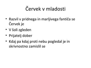 Červek v mladosti Razvil v pridnega in marljivega fantiča se Červek je V šoli zgleden Prijatelj dober Kdaj pa kdaj proti nebu pogledal je in skrivnostno zamislil se 