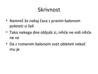 Skrivnost Namreč že nekaj časa s pravim balonom poleteti si želi Tako nekega dne obljubi si, nihče ne vidi nihče ne ve Da z rumenim balonom svet obleteti nekoč mu je 