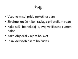 Želja Vseeno misel pride nekoč na plan Živahno kot še nikoli razlaga prijateljem vdan Kako sešil bo nekdaj le, svoj veličastno rumeni balon Kako objadral v njem bo svet In uvidel vseh osem bo čudes 