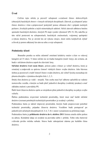 Úvod
       Cieľom tejto súťaže je preveriť schopnosti a zručnosti členov dobrovoľných
(obecných) hasičských zborov v ôsmych súťažných disciplínach. Zároveň, aj schopnosť práce
členov družstva v tíme a pripravenosť poskytnúť pomoc občanom obcí v prípade možných
požiarov, živelných pohrôm a iných mimoriadnych udalosti. Súťaž zároveň odbúrava bariéru
spomedzi hasičských družstiev, ktorých PS majú vysokú výkonnosť (PS 19, 20), nakoľko je
táto súťaž postavená na schopnostiach, hasičských zručnostiach, vzájomnej spolupráci
a výkone družstva. Nie je závislá len od výkonu strojov, ktoré môžu kedykoľvek zlyhať
a človek je potom odkázaný len sám na seba a svoje schopnosti.



Podmienky účasti
        Branného preteku sa môžu zúčastniť zmiešané kolektívy mužov a žien vo vekovej
kategórii od 15 rokov. V rámci súťaže nie sú žiadne kategórie (muži/ ženy), ale uvítame, ak
budú v súťažnom družstve aspoň dve dievčatá/ ženy.
Súťažné družstvo tvorí osem členov, pričom jeden z členov je veliteľ družstva, ktorý je
označený a zodpovedá za správnu činnosť všetkých členov svojho družstva. Jeho hlavnou
úlohou je pozorovať a riadiť činnosť členov svojho družstva, ale veliteľ fyzicky nezasahuje do
plnenia disciplín s výnimkou disciplín číslo 1, 2, 3.
Druhý člen družstva je vodič - strojník. Táto osoba musí byť odborne spôsobilá na vedenie
motorového vozidla, s ktorým sa budú plniť jednotlivé disciplíny (vodičský preukaz) a mať
základne znalosti z prevádzky PS.
Ďalší šiesti členovia družstva spolu so strojníkom plnia jednotlivé disciplíny na pokyn svojho
veliteľa.
Ďalšou podmienkou sú povinné technické prostriedky, ktoré musí mať každé súťažné
družstvo (zoznam potrebných technických prostriedkov je uvedený v prílohe).
Podmienkou štartu je taktiež dopravný prostriedok, ktorým budú prepravované potrebné
technické prostriedky, prípadne členovia družstva. Vozidlom budú postupovať po
jednotlivých súťažných disciplínach (4, 5, 6, 7, 8) v smere vyznačenom na priloženej mape.
Podmienkou štartu je prihlásenie družstva do 6. októbra 2011 formou emailu alebo poštou
na adresu. Kontaktné údaje sú uvedené na pozvánke alebo v prílohe. Tohto roku štartovné
z dôvodu prvého ročníka nebude. Strava bude zabezpečená zdarma pre každého člena
družstva.



                                                2
 