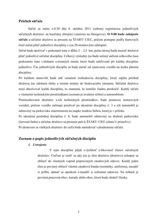 Priebeh súťaže
       Súťaž sa začne o 8:30 dňa 8. októbra 2011 (sobota) registráciou jednotlivých
súťažných družstiev na hasičskej zbrojnici (smerom na Hanigovce). O 9:00 bude zahájenie
súťaže a súťažné družstva sa presunú na ŠTART/ CIEĽ, pričom postupne podľa štartových
čísel začnú plniť jednotlivé disciplíny s cca 20 minútovými odstupmi.
Súťaž bude spočívať v prekonaní trate o dĺžke 2 – 2,5 km, počas ktorej budú musieť družstvá
plniť jednotlivé súťažné disciplíny. Celkový výsledný čas bude určený súčtom celkového času
prekonania trate s úlohami a trestných minút, ktoré budú udeľované pri každej disciplíne
jednotlivo. Čas jednotlivých disciplín sa bude merať od zastavenia vozidla na úseku plnenia
disciplíny.
Pri každom stanovišti budú stáť označení rozhodcovia disciplíny, ktorý zapíšu príchod
družstva, čas zdolania úlohy a trestné minúty do bodovacieho záznamu. Súťažné družstvo
musí absolvovať každú disciplínu, to znamená, že nemôže žiadnu preskočiť. Každý súťaží
s vlastnými technickými prostriedkami (zoznam je uvedený nižšie) a automobilom.
Premiestňovanie družstiev a ich technických prostriedkov, bude pomocou motorových
vozidiel, pričom vozidlo začínajú používať po ukončení disciplíny č. 3 a ich automobil je
odstavený na parkovisku znázornenom na mapke modrou farbou, ktorá je v prílohe.
Po ukončení poslednej disciplíny č. 8, bude automobil odstavený na druhom parkovisku
(červená farba) a súťažne družstvo sa presunie peši k ŠTART/ CIEĽ (chata U priateľov).
Po dostavení sa všetkých družstiev do cieľa bude nasledovať vyhodnotenie súťaže.


Zoznam a popis jednotlivých súťažných disciplín
       1. Ustrojenie
                        V tejto disciplíne pôjde o rýchlosť a šikovnosť členov súťažných
              družstiev. Cieľom je zistiť za aký čas je člen družstva (družstvo) schopný sa
              obliecť do vlastných vopred pripravených zásahových odevov. Každý jeden
              člen je povinný obliecť vlastnú zásahovú bundu (montérky, uniforma), nasadiť
              si prilbu, opásať sa opaskom a nasadiť si ochranné rukavice. Na nohách je
              povinná pracovná obuv, kanady alebo obuv, ktorá bude chrániť členky.




                                              3
 