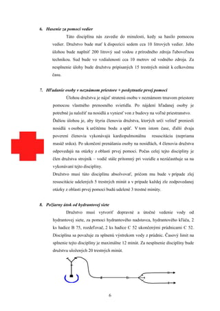 6. Hasenie za pomoci vedier
              Táto disciplína nás zavedie do minulosti, kedy sa hasilo pomocou
      vedier. Družstvo bude mať k dispozícii sedem cca 10 litrových vedier. Jeho
      úlohou bude naplniť 200 litrový sud vodou z prírodného zdroja ľubovoľnou
      technikou. Sud bude vo vzdialenosti cca 10 metrov od vodného zdroja. Za
      nesplnenie úlohy bude družstvu pripísaných 15 trestných minút k celkovému
      času.


7. Hľadanie osoby v neznámom priestore + poskytnutie prvej pomoci
              Úlohou družstva je nájsť stratenú osobu v neznámom tmavom priestore
       pomocou vlastného prenosného svietidla. Po nájdení hľadanej osoby je
       potrebné ju naložiť na nosidlá a vyniesť von z budovy na voľné priestranstvo.
       Ďalšou úlohou je, aby štyria členovia družstva, ktorých určí veliteľ preniesli
       nosidlá s osobou k určitému bodu a späť. V tom istom čase, ďalší dvaja
       poverení členovia vykonávajú kardiopulmonálnu          resuscitáciu (nepriama
       masáž srdca). Po ukončení prenášania osoby na nosidlách, 4 členovia družstva
       odpovedajú na otázky z oblasti prvej pomoci. Počas celej tejto disciplíny je
       člen družstva strojník – vodič stále prítomný pri vozidle a nezúčastňuje sa na
       vykonávaní tejto disciplíny.
       Družstvo musí túto disciplínu absolvovať, pričom mu bude v prípade zlej
       resuscitácie udelených 5 trestných minút a v prípade každej zle zodpovedanej
       otázky z oblasti prvej pomoci budú udelené 3 trestné minúty.


8. Požiarny útok od hydrantovej siete
              Družstvo musí vytvoriť dopravné a útočné vedenie vody od
       hydrantovej siete, za pomoci hydrantového nadstavca, hydrantového kľúča, 2
       ks hadice B 75, rozdeľovač, 2 ks hadice C 52 ukončenými prúdnicami C 52.
       Disciplína sa považuje za splnenú výstrekom vody z prúdnic. Časový limit na
       splnenie tejto disciplíny je maximálne 12 minút. Za nesplnenie disciplíny bude
       družstvu uložených 20 trestných minút.




                                      6
 