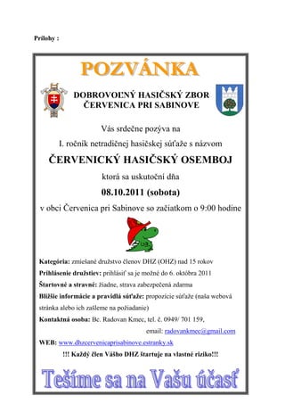 Prílohy :




               DOBROVOĽNÝ HASIČSKÝ ZBOR
                 ČERVENICA PRI SABINOVE

                         Vás srdečne pozýva na
        I. ročník netradičnej hasičskej súťaže s názvom
     ČERVENICKÝ HASIČSKÝ OSEMBOJ
                         ktorá sa uskutoční dňa
                         08.10.2011 (sobota)
  v obci Červenica pri Sabinove so začiatkom o 9:00 hodine




 Kategória: zmiešané družstvo členov DHZ (OHZ) nad 15 rokov
 Prihlásenie družstiev: prihlásiť sa je možné do 6. októbra 2011
 Štartovné a stravné: žiadne, strava zabezpečená zdarma
 Bližšie informácie a pravidlá súťaže: propozície súťaže (naša webová
 stránka alebo ich zašleme na požiadanie)
 Kontaktná osoba: Bc. Radovan Kmec, tel. č. 0949/ 701 159,
                                        email: radovankmec@gmail.com
 WEB: www.dhzcervenicaprisabinove.estranky.sk
            !!! Každý člen Vášho DHZ štartuje na vlastné riziko!!!
 
