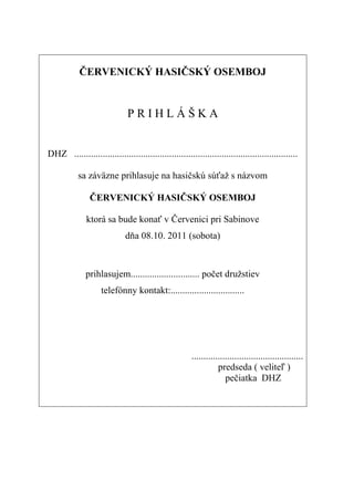 ČERVENICKÝ HASIČSKÝ OSEMBOJ


                               PRIHLÁŠKA


DHZ ..............................................................................................

           sa záväzne prihlasuje na hasičskú súťaž s názvom

                ČERVENICKÝ HASIČSKÝ OSEMBOJ

               ktorá sa bude konať v Červenici pri Sabinove
                              dňa 08.10. 2011 (sobota)



              prihlasujem............................. počet družstiev
                    telefónny kontakt:...............................




                                                        ...............................................
                                                                   predseda ( veliteľ )
                                                                      pečiatka DHZ
 