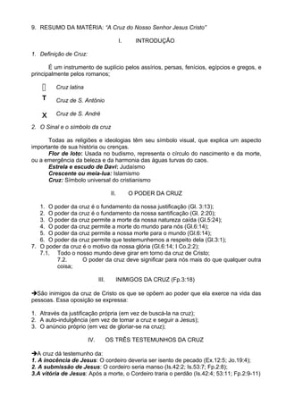 9. RESUMO DA MATÉRIA: “A Cruz do Nosso Senhor Jesus Cristo”
I. INTRODUÇÃO
1. Definição de Cruz:
É um instrumento de suplício pelos assírios, persas, fenícios, egípcios e gregos, e
principalmente pelos romanos;
Cruz latina
Cruz de S. Antônio
Cruz de S. André
2. O Sinal e o símbolo da cruz
Todas as religiões e ideologias têm seu símbolo visual, que explica um aspecto
importante de sua história ou crenças.
Flor de loto: Usada no budismo, representa o círculo do nascimento e da morte,
ou a emergência da beleza e da harmonia das águas turvas do caos.
Estrela e escudo de Davi: Judaísmo
Crescente ou meia-lua: Islamismo
Cruz: Símbolo universal do cristianismo
II. O PODER DA CRUZ
1. O poder da cruz é o fundamento da nossa justificação (Gl. 3:13);
2. O poder da cruz é o fundamento da nossa santificação (Gl. 2:20);
3. O poder da cruz permite a morte da nossa natureza caída (Gl.5:24);
4. O poder da cruz permite a morte do mundo para nós (Gl.6:14);
5. O poder da cruz permite a nossa morte para o mundo (Gl.6:14);
6. O poder da cruz permite que testemunhemos a respeito dela (Gl.3:1);
7. O poder da cruz é o motivo da nossa glória (Gl.6:14; I Co.2:2);
7.1. Todo o nosso mundo deve girar em torno da cruz de Cristo;
7.2. O poder da cruz deve significar para nós mais do que qualquer outra
coisa;
III. INIMIGOS DA CRUZ (Fp.3:18)
São inimigos da cruz de Cristo os que se opõem ao poder que ela exerce na vida das
pessoas. Essa oposição se expressa:
1. Através da justificação própria (em vez de buscá-la na cruz);
2. A auto-indulgência (em vez de tomar a cruz e seguir a Jesus);
3. O anúncio próprio (em vez de gloriar-se na cruz);
IV. OS TRÊS TESTEMUNHOS DA CRUZ
A cruz dá testemunho da:
1. A inocência de Jesus: O cordeiro deveria ser isento de pecado (Ex.12:5; Jo.19:4);
2. A submissão de Jesus: O cordeiro seria manso (Is.42:2; Is.53:7; Fp.2:8);
3.A vitória de Jesus: Após a morte, o Cordeiro traria o perdão (Is.42:4; 53:11; Fp.2:9-11)

T
X
 