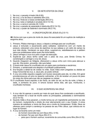 V. OS SETE EFEITOS DA CRUZ
1. Na cruz, o pecado é tirado (Hb.9:26);
2. Na cruz, a ira de Deus é satisfeita (Rm.5:9);
3. Na cruz, finda-se a nossa condenação (Rm.8:1);
4. Na cruz, toda a maldição é anulada (Gl.3:13-14);
5. Na cruz, a carne é vencida (Gl. 5:24);
6. Na cruz, a parede de separação é destruída (Ef.2:14-15);
7. Na cruz, o poder de Satanás e dominado (Hb.2:14);
VI. A CRUCIFICAÇÃO DE JESUS (Fp.2:5-11)
A forma com que a pena de morte de Jesus foi executada foi um suplício de maldição e
vergonha atroz;
1. Primeiro, Pilatos interroga a Jesus, e depois o entrega para ser crucificado;
2. Jesus é torturado e escarnecido pelos soldados: vestiram-no com um manto de
púrpura, colocaram uma coroa de espinhos na sua cabeça e um cetro de caniço na
sua mão direita. Vendaram os seus olhos, cuspiram-no, esbofetearam-no e pediam
para que profetizasse sobre quem lhe tinha batido;
3. Jesus carregou a sua cruz para o lugar da execução;
4. Supõe-se que Jesus tenha caído sob o peso da cruz, pois Simão Cirineu foi
constrangido a carregar a cruz de Jesus;
5. Quando chegaram ao Gólgota, ofereceram a Jesus vinho com mirra para atenuar a
sua dor. Ele porém, provando, não quis beber
6. O local onde Jesus foi crucificado era um palco para zombarias e escárnios;
7. Primeiro, o sentenciado era despido e humilhado publicamente;
8. Era forçado a deitar-se de costas no chão. Suas mãos eram pregadas ou atadas ao
braço horizontal da cruz, e, seus pés, ao poste vertical;
9. A cruz era então erguida e jogada num buraco escavado para ela, no chão. Em geral
providenciava-se um pino ou assento rudimentar, a fim de receber um pouco do peso
do corpo da vítima para que não se rasgasse ou caísse;
10.O crucificado ficava exposto à dor física, ao calor do sol, ao frio da noite, à febre, à
sede, à zombaria do povo. A tortura durava vários dias, até que, moribundo, o
crucificado morresse;
VII. O QUE ACONTECEU NA CRUZ
1. A cruz não foi apenas o evento por meio do qual Jesus fora condenado e sacrificado,
mas também foi o local de triunfo sobre os principados, potestades e dominadores
(Cl.2:14-15);
2. Quando Adão e Eva pecaram, a morte tornou-se um ingrediente permanente na vida
do homem, roubando-lhe o direito de viver eternamente com o seu Criador. A única
maneira de satisfazer a honra de Deus era a morte do transgressor. Então, Deus se
ofereceu para cumprir a sentença na pessoa de seu Filho Jesus, que colocou-se no
lugar do homem
3. A cruz se levanta como um meio:
- do homem reconciliar-se com Deus (IICo. 5:19);
- do homem Ter paz com Deus (Rm.5:1);
- para que o homem usufrua, novamente da comunhão como filho (Rm.8:15);
 