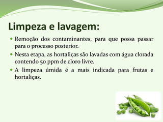 Limpeza e lavagem:
 Remoção dos contaminantes, para que possa passar
para o processo posterior.
 Nesta etapa, as hortaliças são lavadas com água clorada
contendo 50 ppm de cloro livre.
 A limpeza úmida é a mais indicada para frutas e
hortaliças.
 