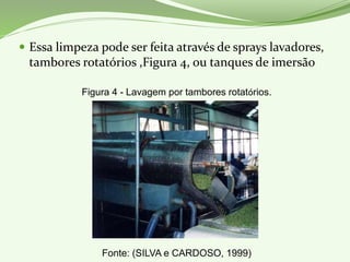  Essa limpeza pode ser feita através de sprays lavadores,
tambores rotatórios ,Figura 4, ou tanques de imersão
Figura 4 - Lavagem por tambores rotatórios.
Fonte: (SILVA e CARDOSO, 1999)
 